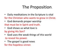 The Proposition.
• Daily meditations in the Scripture is vital
for the Christian who wants to grow in Christ.
• God demands proper worship
that must be in Spirit and truth.
• God shows us what love is
by giving His Son?
• God uses the weak things of this world
to reveal his power.
• The gospel is good news
for the hopeless sinner.
 