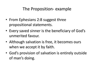The Proposition- example
• From Ephesians 2:8 suggest three
propositional statements.
• Every saved sinner is the beneficiary of God’s
unmerited favour.
• Although salvation is free, it becomes ours
when we accept it by faith.
• God’s provision of salvation is entirely outside
of man’s doing.
 