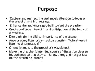 Purpose
• Capture and redirect the audience’s attention to focus on
the preacher and his message.
• Enhance the audience’s goodwill toward the preacher.
• Create audience interest in and anticipation of the body of
a message.
• Demonstrate the biblical importance of a message.
• Answer every listener’s unspoken question, “Why should I
listen to this message?”
• Orient listeners to the preacher’s wavelength.
• Make the preacher’s intended course of discussion clear to
his audience so that they can follow along and not get lost
on the preaching journey.
 