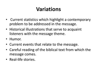 Variations
• Current statistics which highlight a contemporary
problem to be addressed in the message.
• Historical illustrations that serve to acquaint
listeners with the message theme.
• Humor.
• Current events that relate to the message.
• Careful reading of the biblical text from which the
message comes.
• Real-life stories.
 