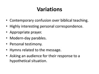 Variations
• Contemporary confusion over biblical teaching.
• Highly interesting personal correspondence.
• Appropriate prayer.
• Modern-day parables.
• Personal testimony.
• Hymns related to the message.
• Asking an audience for their response to a
hypothetical situation.
 