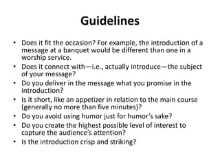 Guidelines
• Does it fit the occasion? For example, the introduction of a
message at a banquet would be different than one in a
worship service.
• Does it connect with—i.e., actually introduce—the subject
of your message?
• Do you deliver in the message what you promise in the
introduction?
• Is it short, like an appetizer in relation to the main course
(generally no more than five minutes)?
• Do you avoid using humor just for humor’s sake?
• Do you create the highest possible level of interest to
capture the audience’s attention?
• Is the introduction crisp and striking?
 
