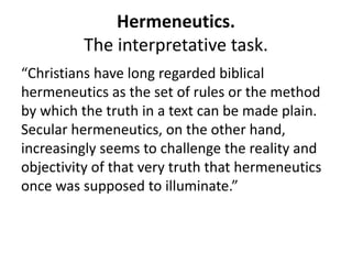 Hermeneutics.
The interpretative task.
“Christians have long regarded biblical
hermeneutics as the set of rules or the method
by which the truth in a text can be made plain.
Secular hermeneutics, on the other hand,
increasingly seems to challenge the reality and
objectivity of that very truth that hermeneutics
once was supposed to illuminate.”
 