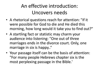 An effective introduction:
Uncovers needs
• A rhetorical questions reach for attention: "If it
were possible for God to die and He died this
morning, how long would it take you to find out?"
• A startling fact or statistic may charm your
audience into listening: "One out of three
marriages ends in the divorce court. Only, one
marriage in six is happy..“
• Your passage itself can be the basis of attention:
"For many people Hebrews chapter six is the
most perplexing passage in the Bible.'
 