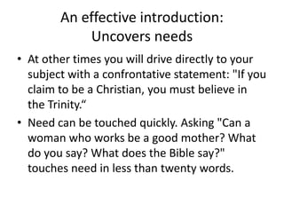 An effective introduction:
Uncovers needs
• At other times you will drive directly to your
subject with a confrontative statement: "If you
claim to be a Christian, you must believe in
the Trinity.“
• Need can be touched quickly. Asking "Can a
woman who works be a good mother? What
do you say? What does the Bible say?"
touches need in less than twenty words.
 