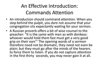 An Effective Introduction:
Commands Attention
• An introduction should command attention. When you
step behind the pulpit, you dare not assume that your
congregation sits expectantly waiting for your sermon.
• A Russian proverb offers a bit of wise counsel to the
preacher: "It is the same with men as with donkeys:
whoever would hold them fast must get a very good
grip on their ears'" The opening words of a sermon
therefore need not be dramatic, they need not even be
plain; but they must go after the minds of the hearers
to force them to listen. If you do not capture attention
in the first thirty seconds, you may never gain it at all.
 