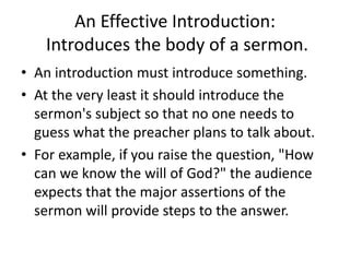 An Effective Introduction:
Introduces the body of a sermon.
• An introduction must introduce something.
• At the very least it should introduce the
sermon's subject so that no one needs to
guess what the preacher plans to talk about.
• For example, if you raise the question, "How
can we know the will of God?" the audience
expects that the major assertions of the
sermon will provide steps to the answer.
 