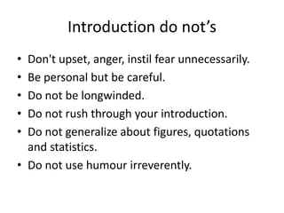 Introduction do not’s
• Don't upset, anger, instil fear unnecessarily.
• Be personal but be careful.
• Do not be longwinded.
• Do not rush through your introduction.
• Do not generalize about figures, quotations
and statistics.
• Do not use humour irreverently.
 