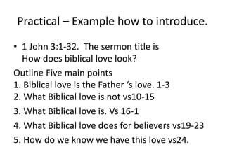 Practical – Example how to introduce.
• 1 John 3:1-32. The sermon title is
How does biblical love look?
Outline Five main points
1. Biblical love is the Father ‘s love. 1-3
2. What Biblical love is not vs10-15
3. What Biblical love is. Vs 16-1
4. What Biblical love does for believers vs19-23
5. How do we know we have this love vs24.
 