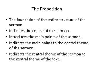 The Proposition.
• The foundation of the entire structure of the
sermon.
• Indicates the course of the sermon.
• Introduces the main points of the sermon.
• It directs the main points to the central theme
of the sermon.
• It directs the central theme of the sermon to
the central theme of the text.
 