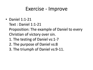 Exercise - Improve
• Daniel 1:1-21
Text : Daniel 1:1-21
Proposition: The example of Daniel to every
Christian of victory over sin.
1. The testing of Daniel vs:1-7
2. The purpose of Daniel vs:8
3. The triumph of Daniel vs:9-11.
 