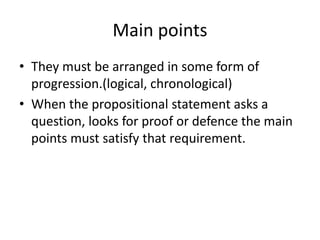Main points
• They must be arranged in some form of
progression.(logical, chronological)
• When the propositional statement asks a
question, looks for proof or defence the main
points must satisfy that requirement.
 
