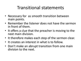 Transitional statements
• Necessary for as smooth transition between
main points.
• Remember the listener does not have the sermon
in front of them.
• It offers a clue that the preacher is moving to the
next main division.
• It therefore makes each step of the sermon clear.
• It creates an interest in what is to follow.
• Don’t make an abrupt transition from one main
division to the next.
 