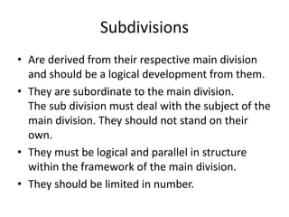 Subdivisions
• Are derived from their respective main division
and should be a logical development from them.
• They are subordinate to the main division.
The sub division must deal with the subject of the
main division. They should not stand on their
own.
• They must be logical and parallel in structure
within the framework of the main division.
• They should be limited in number.
 