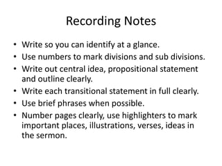 Recording Notes
• Write so you can identify at a glance.
• Use numbers to mark divisions and sub divisions.
• Write out central idea, propositional statement
and outline clearly.
• Write each transitional statement in full clearly.
• Use brief phrases when possible.
• Number pages clearly, use highlighters to mark
important places, illustrations, verses, ideas in
the sermon.
 