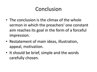 Conclusion
• The conclusion is the climax of the whole
sermon in which the preachers' one constant
aim reaches its goal in the form of a forceful
impression.
• Restatement of main ideas, illustration,
appeal, motivation.
• It should be brief, simple and the words
carefully chosen.
 