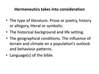 Hermeneutics takes into consideration
• The type of literature. Prose or poetry, history
or allegory, literal or symbolic.
• The historical background and life setting.
• The geographical conditions. The influence of
terrain and climate on a population’s outlook
and behaviour patterns.
• Language(s) of the bible.
 