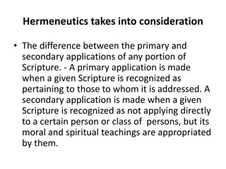 Hermeneutics takes into consideration
• The difference between the primary and
secondary applications of any portion of
Scripture. - A primary application is made
when a given Scripture is recognized as
pertaining to those to whom it is addressed. A
secondary application is made when a given
Scripture is recognized as not applying directly
to a certain person or class of persons, but its
moral and spiritual teachings are appropriated
by them.
 