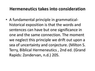 Hermeneutics takes into consideration
• A fundamental principle in grammatical-
historical exposition is that the words and
sentences can have but one significance in
one and the same connection. The moment
we neglect this principle we drift out upon a
sea of uncertainty and conjecture. (Milton S.
Terry, Biblical Hermeneutics , 2nd ed. (Grand
Rapids: Zondervan, n.d.) 205.
 
