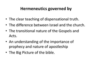 Hermeneutics governed by
• The clear teaching of dispensational truth.
• The difference between Israel and the church.
• The transitional nature of the Gospels and
Acts.
• An understanding of the importance of
prophecy and nature of apostleship
• The Big Picture of the bible.
 