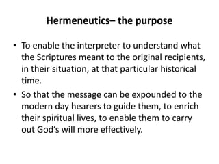 Hermeneutics– the purpose
• To enable the interpreter to understand what
the Scriptures meant to the original recipients,
in their situation, at that particular historical
time.
• So that the message can be expounded to the
modern day hearers to guide them, to enrich
their spiritual lives, to enable them to carry
out God’s will more effectively.
 