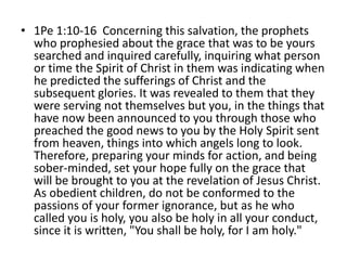 • 1Pe 1:10-16 Concerning this salvation, the prophets
who prophesied about the grace that was to be yours
searched and inquired carefully, inquiring what person
or time the Spirit of Christ in them was indicating when
he predicted the sufferings of Christ and the
subsequent glories. It was revealed to them that they
were serving not themselves but you, in the things that
have now been announced to you through those who
preached the good news to you by the Holy Spirit sent
from heaven, things into which angels long to look.
Therefore, preparing your minds for action, and being
sober-minded, set your hope fully on the grace that
will be brought to you at the revelation of Jesus Christ.
As obedient children, do not be conformed to the
passions of your former ignorance, but as he who
called you is holy, you also be holy in all your conduct,
since it is written, "You shall be holy, for I am holy."
 