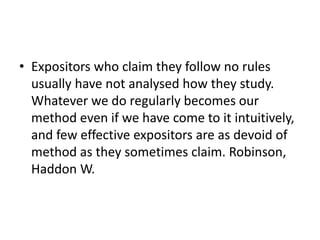 • Expositors who claim they follow no rules
usually have not analysed how they study.
Whatever we do regularly becomes our
method even if we have come to it intuitively,
and few effective expositors are as devoid of
method as they sometimes claim. Robinson,
Haddon W.
 