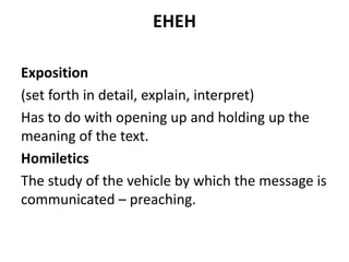 EHEH
Exposition
(set forth in detail, explain, interpret)
Has to do with opening up and holding up the
meaning of the text.
Homiletics
The study of the vehicle by which the message is
communicated – preaching.
 