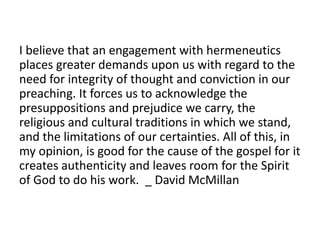 I believe that an engagement with hermeneutics
places greater demands upon us with regard to the
need for integrity of thought and conviction in our
preaching. It forces us to acknowledge the
presuppositions and prejudice we carry, the
religious and cultural traditions in which we stand,
and the limitations of our certainties. All of this, in
my opinion, is good for the cause of the gospel for it
creates authenticity and leaves room for the Spirit
of God to do his work. _ David McMillan
 