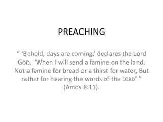 PREACHING
“ ‘Behold, days are coming,’ declares the Lord
GOD, ‘When I will send a famine on the land,
Not a famine for bread or a thirst for water, But
rather for hearing the words of the LORD’ ”
(Amos 8:11).
 