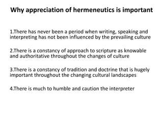 Why appreciation of hermeneutics is important
1.There has never been a period when writing, speaking and
interpreting has not been influenced by the prevailing culture
2.There is a constancy of approach to scripture as knowable
and authoritative throughout the changes of culture
3.There is a constancy of tradition and doctrine that is hugely
important throughout the changing cultural landscapes
4.There is much to humble and caution the interpreter
 