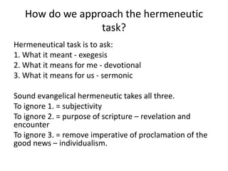 How do we approach the hermeneutic
task?
Hermeneutical task is to ask:
1. What it meant - exegesis
2. What it means for me - devotional
3. What it means for us - sermonic
Sound evangelical hermeneutic takes all three.
To ignore 1. = subjectivity
To ignore 2. = purpose of scripture – revelation and
encounter
To ignore 3. = remove imperative of proclamation of the
good news – individualism.
 