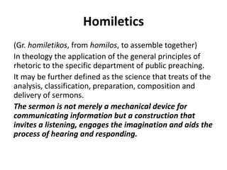 Homiletics
(Gr. homiletikos, from homilos, to assemble together)
In theology the application of the general principles of
rhetoric to the specific department of public preaching.
It may be further defined as the science that treats of the
analysis, classification, preparation, composition and
delivery of sermons.
The sermon is not merely a mechanical device for
communicating information but a construction that
invites a listening, engages the imagination and aids the
process of hearing and responding.
 