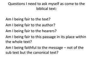 Questions I need to ask myself as come to the
biblical text:
Am I being fair to the text?
Am I being fair to the author?
Am I being fair to the hearers?
Am I being fair to this passage in its place within
the whole text?
Am I being faithful to the message – not of the
sub text but the canonical text?
 