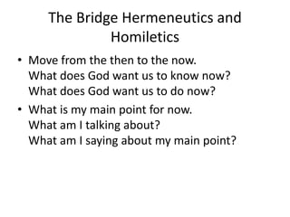 The Bridge Hermeneutics and
Homiletics
• Move from the then to the now.
What does God want us to know now?
What does God want us to do now?
• What is my main point for now.
What am I talking about?
What am I saying about my main point?
 