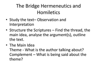 The Bridge Hermeneutics and
Homiletics
• Study the text– Observation and
Interpretation
• Structure the Scriptures – Find the thread, the
main idea, analyse the argument(s), outline
the text.
• The Main Idea
Theme - What is the author talking about?
Complement – What is being said about the
theme?
 