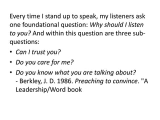 Every time I stand up to speak, my listeners ask
one foundational question: Why should I listen
to you? And within this question are three sub-
questions:
• Can I trust you?
• Do you care for me?
• Do you know what you are talking about?
- Berkley, J. D. 1986. Preaching to convince. "A
Leadership/Word book
 