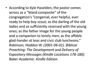 • According to Kyle Haselden, the pastor comes
across as a “bland composite” of the
congregation’s “congenial, ever helpful, ever
ready to help boy scout; as the darling of the old
ladies and as sufficiently reserved with the young
ones; as the father image for the young people
and a companion to lonely men; as the affable
glad-hander at teas and civic club luncheons.”
Robinson, Haddon W. (2001-06-01). Biblical
Preaching: The Development and Delivery of
Expository Messages (Kindle Locations 178-180).
Baker Academic. Kindle Edition.
 