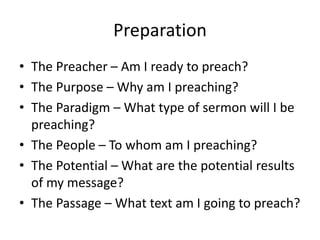 Preparation
• The Preacher – Am I ready to preach?
• The Purpose – Why am I preaching?
• The Paradigm – What type of sermon will I be
preaching?
• The People – To whom am I preaching?
• The Potential – What are the potential results
of my message?
• The Passage – What text am I going to preach?
 