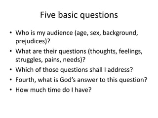 Five basic questions
• Who is my audience (age, sex, background,
prejudices)?
• What are their questions (thoughts, feelings,
struggles, pains, needs)?
• Which of those questions shall I address?
• Fourth, what is God’s answer to this question?
• How much time do I have?
 