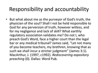 Responsibility and accountability
• But what about me as the purveyor of God’s truth, the
physician of the soul? Shall I not be held responsible to
God for any perversion of truth, however witless, and
for my negligence and lack of skill? What earthly
regulatory association validates me? Do not I, who
preach God’s Word, face a higher court than the legal
bar or any medical tribunal? James said, “Let not many
of you become teachers, my brethren, knowing that as
such we shall incur a stricter judgment” (James 3:1).
MacArthur, J. (1997, c1992). Rediscovering expository
preaching (0). Dallas: Word Pub.
 