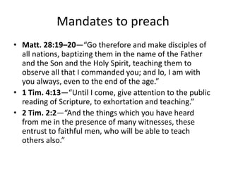 Mandates to preach
• Matt. 28:19–20—“Go therefore and make disciples of
all nations, baptizing them in the name of the Father
and the Son and the Holy Spirit, teaching them to
observe all that I commanded you; and lo, I am with
you always, even to the end of the age.”
• 1 Tim. 4:13—“Until I come, give attention to the public
reading of Scripture, to exhortation and teaching.”
• 2 Tim. 2:2—“And the things which you have heard
from me in the presence of many witnesses, these
entrust to faithful men, who will be able to teach
others also.”
 