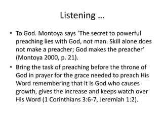 Listening …
• To God. Montoya says ‘The secret to powerful
preaching lies with God, not man. Skill alone does
not make a preacher; God makes the preacher’
(Montoya 2000, p. 21).
• Bring the task of preaching before the throne of
God in prayer for the grace needed to preach His
Word remembering that it is God who causes
growth, gives the increase and keeps watch over
His Word (1 Corinthians 3:6-7, Jeremiah 1:2).
 