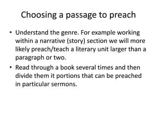Choosing a passage to preach
• Understand the genre. For example working
within a narrative (story) section we will more
likely preach/teach a literary unit larger than a
paragraph or two.
• Read through a book several times and then
divide them it portions that can be preached
in particular sermons.
 