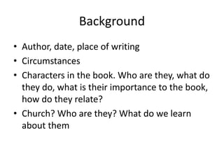 Background
• Author, date, place of writing
• Circumstances
• Characters in the book. Who are they, what do
they do, what is their importance to the book,
how do they relate?
• Church? Who are they? What do we learn
about them
 