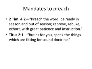 Mandates to preach
• 2 Tim. 4:2—“Preach the word; be ready in
season and out of season; reprove, rebuke,
exhort, with great patience and instruction.”
• Titus 2:1—“But as for you, speak the things
which are fitting for sound doctrine.”
 