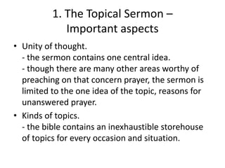 1. The Topical Sermon –
Important aspects
• Unity of thought.
- the sermon contains one central idea.
- though there are many other areas worthy of
preaching on that concern prayer, the sermon is
limited to the one idea of the topic, reasons for
unanswered prayer.
• Kinds of topics.
- the bible contains an inexhaustible storehouse
of topics for every occasion and situation.
 