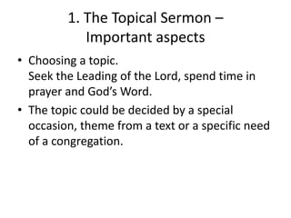1. The Topical Sermon –
Important aspects
• Choosing a topic.
Seek the Leading of the Lord, spend time in
prayer and God’s Word.
• The topic could be decided by a special
occasion, theme from a text or a specific need
of a congregation.
 