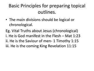 Basic Principles for preparing topical
outlines.
• The main divisions should be logical or
chronological.
Eg. Vital Truths about Jesus (chronological)
i. He is God manifest in the Flesh – Mat 1:23
ii. He is the Saviour of men- 1 Timothy 1:15
iii. He is the coming King Revelation 11:15
 