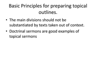 Basic Principles for preparing topical
outlines.
• The main divisions should not be
substantiated by texts taken out of context.
• Doctrinal sermons are good examples of
topical sermons
 